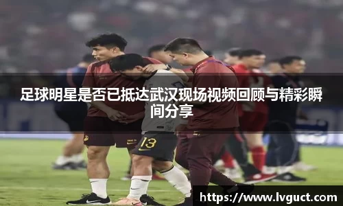 足球明星是否已抵达武汉现场视频回顾与精彩瞬间分享